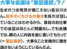 大事な会議は「筆記通訳」で！ 生まれつき両耳が聴こえない長谷川さん。相手のくちびるの動きを見れば話していることはわかるから、普段のお仕事での会話はほとんど問題なし。でも会議では、隣の人に内容を紙に書いてもらって（=筆記通訳）、大事なことを絶対に聞き逃さないようにしているんだよ。