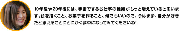 10年後や20年後には、宇宙でするお仕事の種類がもっと増えていると思います。絵を描くこと、お菓子を作ること、何でもいいので、今はまず、自分が好きだと思えることにとにかく夢中になってみてくださいね！