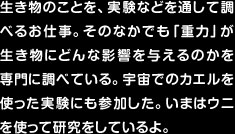 生き物のことを、実験などを通して調べるお仕事。そのなかでも「重力」が生き物にどんな影響を与えるのかを専門に調べている。宇宙でのカエルを使った実験にも参加した。いまはウニを使って研究をしているよ。