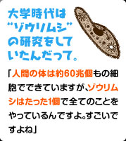 大学時代は"ゾウリムシ"の研究をしていたんだって。 人間の体は約60兆個もの細胞でできていますが、ゾウリムシはたった１個で全てのことをやっているんですよ。すごいですよね」