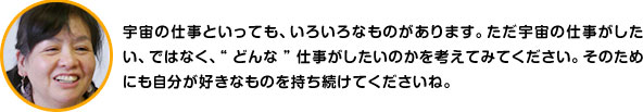 宇宙の仕事といっても、いろいろなものがあります。ただ宇宙の仕事がしたい、ではなく、“どんな”仕事がしたいのかを考えてみてください。そのためにも自分が好きなものを持ち続けてくださいね。