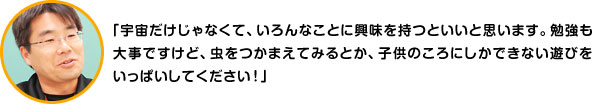 「宇宙だけじゃなくて、いろんなことに興味を持つといいと思います。勉強も大事ですけど、虫をつかまえてみるとか、子供のころにしかできない遊びをいっぱいしてください！」 