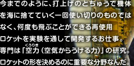 今までのように、打ち上げのとちゅうで機体を海に捨てていく一回使い切りのものではなく、何度も使用できる再使用ロケットを実験を通して開発するお仕事。専門は「空力（空気からうける力）」の研究。ロケットの形を決めるのに重要な分野なんだ。 