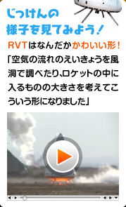 じっけんの様子を見てみよう！ RVTはなんだかかわいい形！「空気の流れのえいきょうを風洞で調べたり、ロケットの中に入るものの大きさを考えてこういう形になりました。」 