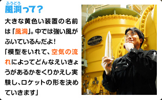 風洞って？ 大きな黄色い装置の名前は「風洞」。中では強い風がふいているんだよ！ 「模型をいれて、空気の流れによってどんなえいきょうがあるかをくりかえし実験し、ロケットの形を決めていきます」。 