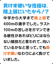 負けず嫌いな性格は、陸上部にいたから！？ 中学から大学まで陸上部で400mの選手でした。ラスト100ｍの苦しさをガマンできる根性があればビリにはならない競技だと言われて、向いているかなと思って。でも負けず嫌いなわりによく負けていました。