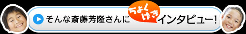 そんな斎藤芳隆さんにちょくげきインタビュー！