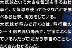 大気球という大きな気球を作るお仕事と、大気球を使って色々なことを調べるお仕事、両方をしている。 大気球が飛んで行くのは、飛行機の3～4倍も高い場所で、宇宙によく似ているんだって！だから宇宙のことも、たくさんわかるんだ。