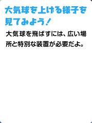 大気球を上げる様子を 見てみよう！ 大気球を飛ばすには、広い場所と特別な装置が必要だよ。