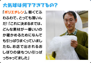 大気球は何でできてるの？ 「ポリエチレン」。軽くてふわふわで、とっても薄いんだ！「これに決まるまでは、どんな素材が一番いいのか確かめるためになんでも引っぱりまくっていましたね。お店で出されるおしぼりの袋もつい引っぱっちゃってました」