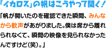 「イカロス」の帆はこうやって開く！「帆が開いたのを確認できた瞬間、みんなから歓声があがりました。僕は席から離れられなくて、瞬間の映像を見られなかったんですけど（笑）。」