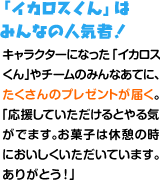 「イカロスくん」はみんなの人気者！キャラクターになった「イカロスくん」やチームのみんなあてに、たくさんのプレゼントが届く。「応援していただけるとやる気がでます。お菓子は休憩の時においしくいただいています。ありがとう！」