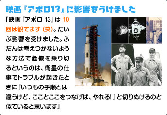 映画『アポロ13』に影響をうけました 「映画『アポロ13』は10回は観てます（笑）。だいぶ影響を受けました。ふだんは考えつかないような方法で危機を乗り切るというのは、衛星の仕事でトラブルが起きたときに『いつもの手順とは違うけど、こことここをつなげば、やれる！』と切りぬけるのと似ていると思います」