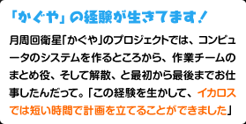 「かぐや」の経験が生きてます！月周回衛星「かぐや」のプロジェクトでは、コンピュータのシステムを作るところから、作業チームのまとめ役、そして解散、と最初から最後までお仕事したんだって。「この経験を生かして、イカロスでは短い時間で計画を立てることができました」