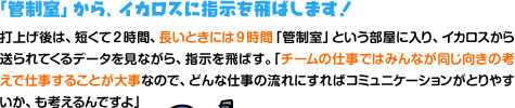 「管制室」から、イカロスに指示を飛ばします！ 打上げ後は、短くて2時間、長いときには9時間「管制室」という部屋に入り、イカロスから送られてくるデータを見ながら、指示を飛ばす。「チームの仕事ではみんなが同じ方向を向くことが大事なので、この部屋のどこに誰が座るとコミュニケーションがとりやすいか、も考えるんですよ」