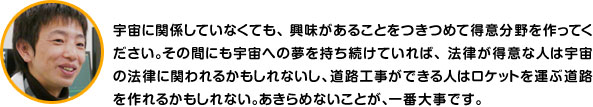 宇宙に関係していなくても、興味があることをつきつめて得意分野を作ってください。その間にも宇宙への夢を持ち続けていれば、法律が得意な人は宇宙の法律に関われるかもしれないし、道路工事ができる人はロケットを運ぶ道路を作れるかもしれない。あきらめないことが、一番大事です。