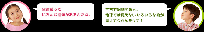 女の子：望遠鏡っていろんな種類があるんだね。
男の子：宇宙で観測すると地球だと見えないいろいろな物が見えてくるんだ