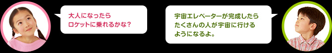 女の子：大人になったらロケットに乗れるかな？
男の子：宇宙エレベーターが完成したらたくさんの人が宇宙に行けるようになるよ。