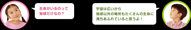 女の子：生命がいるのって地球だけなの？　男の子：宇宙は広いから地球以外の場所もたくさんの生命に満ちあふれていると思うよ！