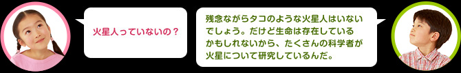 女の子：火星人っていないの？ 男の子：残念ながらタコのような火星人はいないでしょう。だけど生命は存在しているかもしれないから、たくさんの科学者が火星について研究しているんだ。