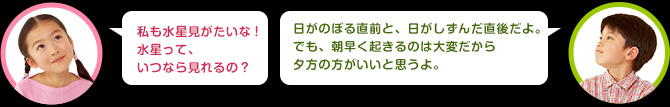 女の子：私も水星見がたいな！水星って、いつなら見れるの？　男の子：日がのぼる直前と、日がしずんだ直後だよ。でも、朝早く起きるのは大変だから夕方の方がいいね。くわしくは関連リンクから調べてね！