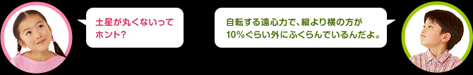 女の子：土星が丸くないってホント？　男の子：自転する遠心力で、縦より横の方が10%ぐらい外にふくらんでいるんだ。