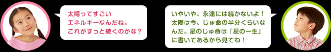 女の子：太陽ってすごいエネルギーなんだね。これがずっと続くのかな？　男の子：いやいや、永遠には続かないよ！太陽は今、じゅ命の半分くらいなんだ。 星のじゅ命は 「星の一生」に書いてあるから見てね！