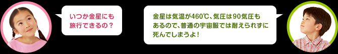 女の子：いつか金星にも旅行できるの？　男の子：金星は気温が460℃、気圧は90気圧もあるので、普通の宇宙服では耐えられずに死んでしまうよ！