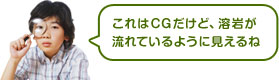 これはCGだけど、溶岩が流れているように見えるね