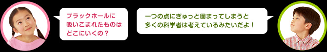 女の子：ブラックホールに吸い込まれたものはどこにいくの？　男の子：一つの点にぎゅっと固まってしまうと多くの科学者は考えているよ！