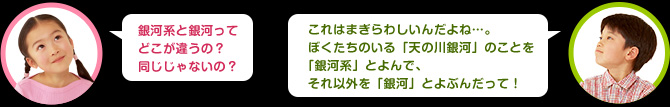 女の子：銀河系と銀河ってどこが違うの？同じじゃないの　男の子：これはまぎらわしいんだよね。私たちのいる「天の川銀河」のことを「銀河系」とよんで、それ以外を「銀河」とよぶんだよ。