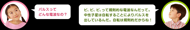 パルスってどんな電波なの？　男の子：ピ、ピ、ピって規則的な電波なんだよ。中性子星は自転することによりパルスを出しているんだ。自転は規則的だからね！