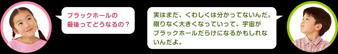 女の子：ブラックホールの最後ってどうなるの？　男の子：実はまだ、くわしくは分かってないんだ。限りなく大きくなっていって、宇宙がブラックホールだらけになるかもしれないんだよ。