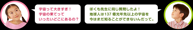 女の子：宇宙って大きすぎ！宇宙の果てっていったいどこにあるの？　男の子：科学者泣かせの質問だね。私たちは135億光年先以上の宇宙を今はまだ知ることができないんだ。