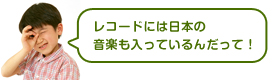 レコードには日本の音楽も入っているんだって！